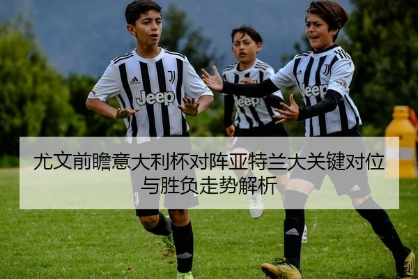 尤文前瞻意大利杯对阵亚特兰大关键对位与胜负走势解析