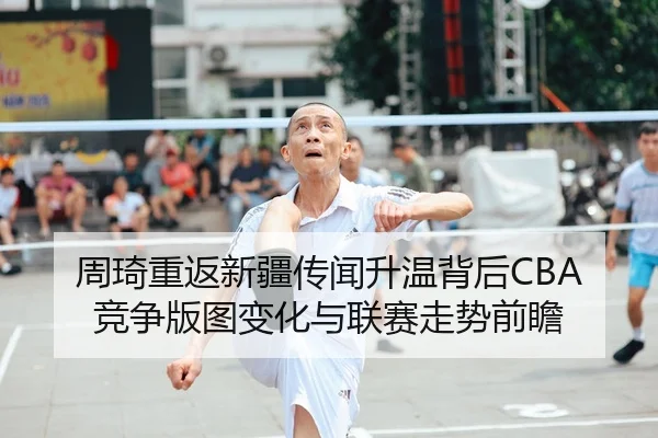 周琦重返新疆传闻升温背后CBA竞争版图变化与联赛走势前瞻