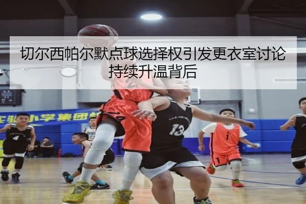 切尔西帕尔默点球选择权引发更衣室讨论持续升温背后