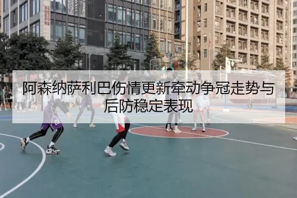 阿森纳萨利巴伤情更新牵动争冠走势与后防稳定表现