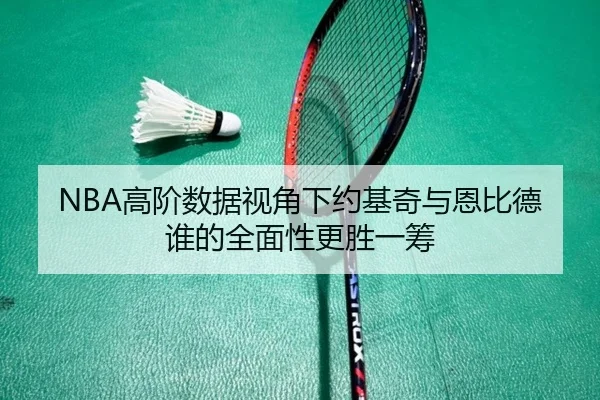 NBA高阶数据视角下约基奇与恩比德谁的全面性更胜一筹