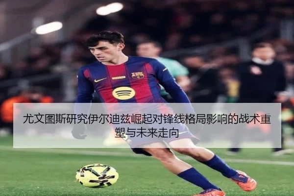 尤文图斯研究伊尔迪兹崛起对锋线格局影响的战术重塑与未来走向