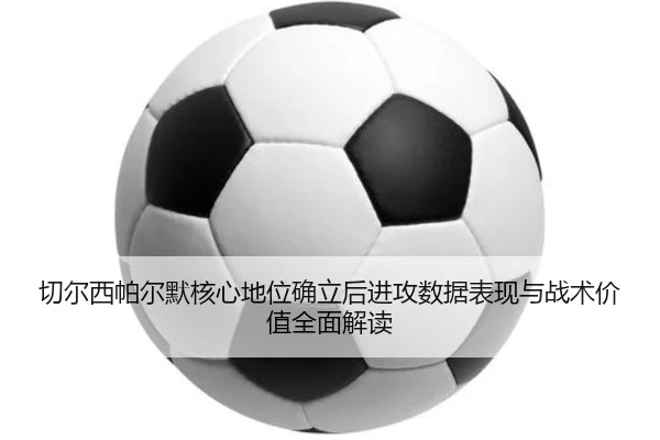 切尔西帕尔默核心地位确立后进攻数据表现与战术价值全面解读