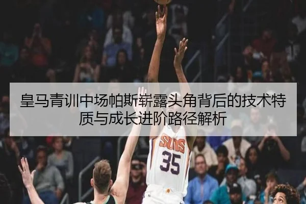 皇马青训中场帕斯崭露头角背后的技术特质与成长进阶路径解析