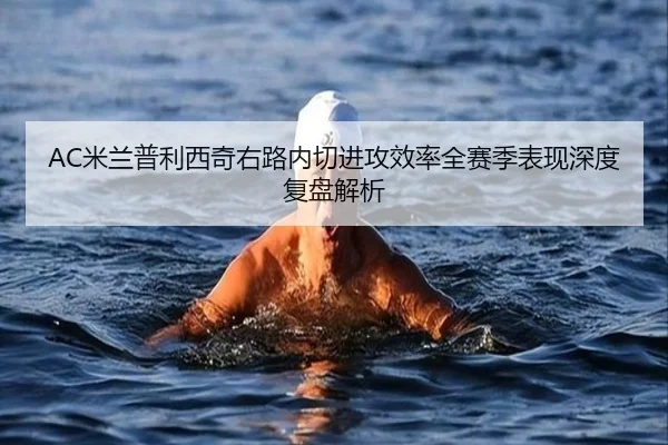 AC米兰普利西奇右路内切进攻效率全赛季表现深度复盘解析