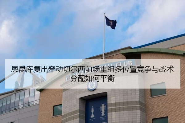 恩昆库复出牵动切尔西前场重组多位置竞争与战术分配如何平衡