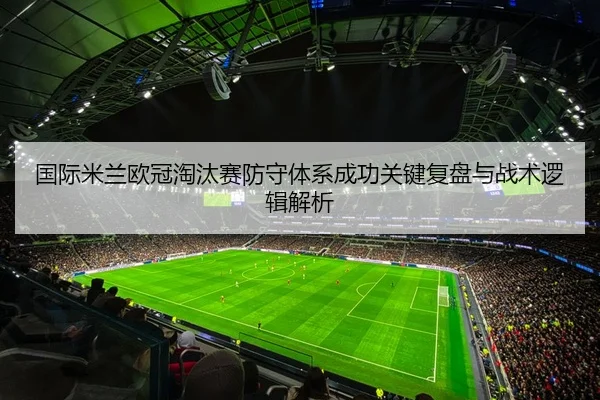 国际米兰欧冠淘汰赛防守体系成功关键复盘与战术逻辑解析