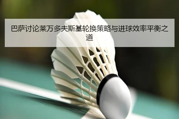 巴萨讨论莱万多夫斯基轮换策略与进球效率平衡之道