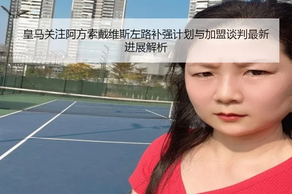 皇马关注阿方索戴维斯左路补强计划与加盟谈判最新进展解析