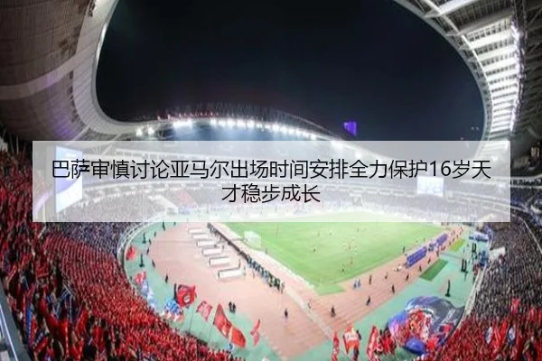 巴萨审慎讨论亚马尔出场时间安排全力保护16岁天才稳步成长