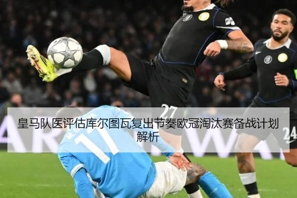 皇马队医评估库尔图瓦复出节奏欧冠淘汰赛备战计划解析