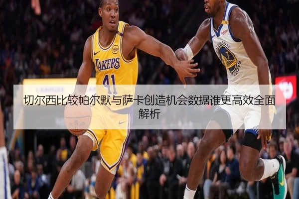 切尔西比较帕尔默与萨卡创造机会数据谁更高效全面解析