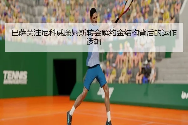 巴萨关注尼科威廉姆斯转会解约金结构背后的运作逻辑
