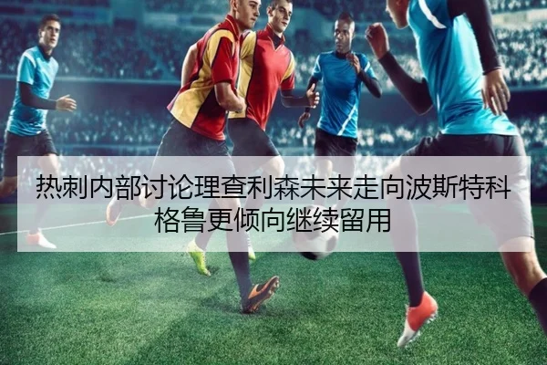热刺内部讨论理查利森未来走向波斯特科格鲁更倾向继续留用