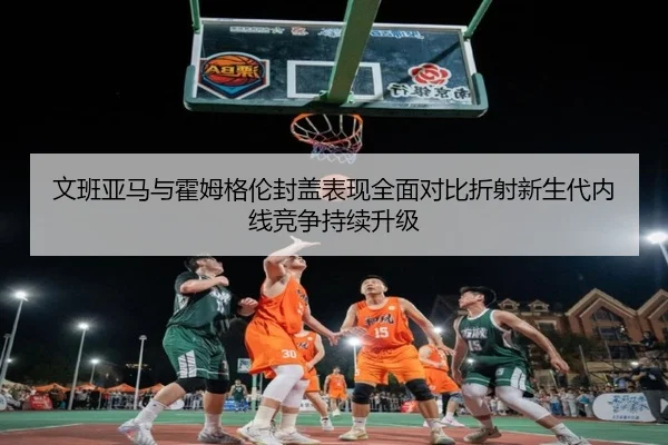 文班亚马与霍姆格伦封盖表现全面对比折射新生代内线竞争持续升级