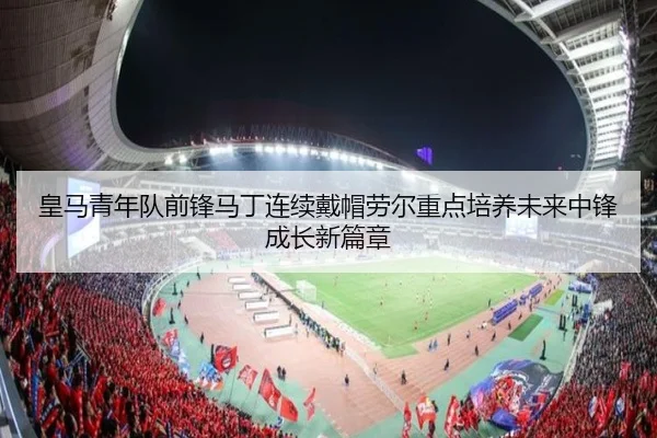 皇马青年队前锋马丁连续戴帽劳尔重点培养未来中锋成长新篇章