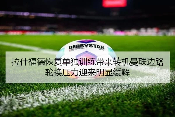 拉什福德恢复单独训练带来转机曼联边路轮换压力迎来明显缓解