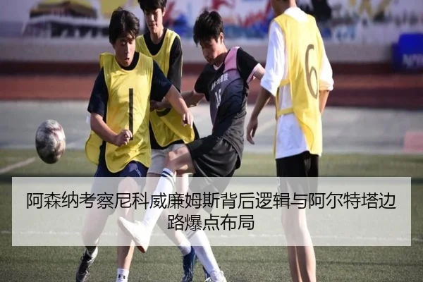 阿森纳考察尼科威廉姆斯背后逻辑与阿尔特塔边路爆点布局